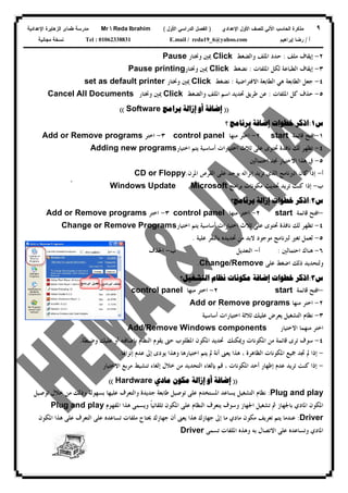 ٩‫ﻟﻠﺼﻑ‬ ‫ﺍﻵﻟﻲ‬ ‫ﺍﻟﺤﺎﺴﺏ‬ ‫ﻤﺫﻜﺭﺓ‬‫ﺍﻷﻭل‬‫ﺍﻹﻋﺩﺍﺩﻱ‬)‫ﺍﻷﻭل‬ ‫ﺍﻟﺩﺭﺍﺴﻲ‬ ‫ﺍﻟﻔﺼل‬(Mr  Reda Ibrahim‫ﺍﻹﻋﺩﺍﺩﻴﺔ‬ ‫ﺍﻟﺯﻫﺎﻴﺭﺓ‬ ‫ﻁﻤﺎﻯ‬ ‫ﻤﺩﺭﺴﺔ‬
‫ﺃ‬/‫ﺇﺒﺭﺍﻫﻴﻡ‬ ‫ﺭﻀﺎ‬E.mail / reda19_6@yahoo.comTel : 01062338831‫ﻤﺠﺎﻨﻴﺔ‬ ‫ﻨﺴﺨﺔ‬
٢-‫ﺇﻳﻘﺎﻑ‬‫ﻣﻠﻒ‬:‫ﻭﺍﻟﻀﻐﻂ‬ ‫ﺍﳌﻠﻒ‬ ‫ﺣﺪﺩ‬Click‫ﻭﳔﺘﺎﺭ‬ ‫ﳝﲔ‬Pause
٣-‫ﺇﻳﻘﺎﻑ‬‫ﺍﳌﻠﻔﺎﺕ‬ ‫ﻟﻜﻞ‬ ‫ﺍﻟﻄﺒﺎﻋﺔ‬:‫ﻧﻀﻐﻂ‬Click‫ﻭﳔﺘﺎﺭ‬ ‫ﳝﲔ‬Pause printing
٤-‫ﺍﻟﻄﺎﺑﻌﺔ‬ ‫ﺟﻌﻞ‬‫ﻫﻲ‬‫ﺍﻻﻓﺘﺮﺍﺿﻴﺔ‬ ‫ﺍﻟﻄﺎﺑﻌﺔ‬:‫ﻧﻀﻐﻂ‬Click‫ﻭﳔﺘﺎﺭ‬ ‫ﳝﲔ‬set as default printer
٥-‫ﺍﳌﻠﻔﺎﺕ‬ ‫ﻛﻞ‬ ‫ﺣﺬﻑ‬:‫ﻭﺍﻟﻀﻐﻂ‬ ‫ﺍﳌﻠﻒ‬ ‫ﺍﺳﻢ‬ ‫ﲢﺪﻳﺪ‬ ‫ﻃﺮﻳﻖ‬ ‫ﻋﻦ‬Click‫ﻭﳔﺘﺎﺭ‬ ‫ﳝﲔ‬All DocumentsCancel
))‫ﺇﺿﺎﻓﺔ‬‫ﺇﺯﺍﻟﺔ‬ ‫ﺃﻭ‬‫ﺑﺮﺍﻣﺞ‬Software((
‫ﺱ‬١:‫ﺧﻄﻮﺍﺕ‬ ‫ﺍﺫﻛﺮ‬‫ﺇﺿﺎﻓﺔ‬‫؟‬ ‫ﺑﺮﻧﺎﻣﺞ‬
١-‫ﺍﻓ‬‫ﻗﺎﺋﻤﺔ‬ ‫ﺘﺢ‬start٢-‫ﻣﻨﻬﺎ‬ ‫ﺍﺧﺘﺮ‬control panel٣-‫ﺍﺧﺘﺮ‬Add or Remove programs
٤-‫ﺍﺧﺘﻴﺎﺭ‬ ‫ﻳﺘﻢ‬ ‫ﺃﺳﺎﺳﻴﺔ‬ ‫ﺍﺧﺘﻴﺎﺭﺍﺕ‬ ‫ﺛﻼﺙ‬ ‫ﻋﻠﻰ‬ ‫ﲢﺘﻮﻯ‬ ‫ﻧﺎﻓﺬﺓ‬ ‫ﻟﻚ‬ ‫ﺗﻈﻬﺮ‬Adding new programs
٥-‫ﰲ‬‫ﺍﺣﺘﻤﺎﻟﲔ‬ ‫ﳒﺪ‬ ‫ﺍﻻﺧﺘﻴﺎﺭ‬ ‫ﻫﺬﺍ‬
‫ﺃ‬-‫ﺇﺫﺍ‬‫ﺍﻟﱪﻧﺎﻣﺞ‬ ‫ﻛﺎﻥ‬‫ﺍﻟﺬﻱ‬‫ﺇﻧﺰﺍﻟﻪ‬ ‫ﺗﺮﻳﺪ‬‫ﺍﳌﺮﻥ‬ ‫ﺍﻟﻘﺮﺹ‬ ‫ﻋﻠﻰ‬ ‫ﻳﻮﺟﺪ‬.CD or Floppy
‫ﺏ‬-‫ﺇﺫﺍ‬‫ﺑﺮﺍﻣﺞ‬ ‫ﻣﻜﻮﻧﺎﺕ‬ ‫ﲢﺪﻳﺚ‬ ‫ﺗﺮﻳﺪ‬ ‫ﻛﻨﺖ‬MicrosoftWindows Updateً
‫ﺱ‬٢:‫ﺧﻄﻮﺍﺕ‬ ‫ﺍﺫﻛﺮ‬‫ﺇﺯﺍﻟﺔ‬‫ﺑﺮﻧﺎﻣﺞ؟‬
-‫ﻗﺎﺋﻤﺔ‬ ‫ﺍﻓﺘﺢ‬start٢-‫ﻣﻨﻬﺎ‬ ‫ﺍﺧﺘﺮ‬control panel٣-‫ﺍﺧﺘﺮ‬Add or Remove programs
٤-‫ﺍﺧﺘﻴﺎﺭﺍ‬ ‫ﺛﻼﺙ‬ ‫ﻋﻠﻰ‬ ‫ﲢﺘﻮﻯ‬ ‫ﻧﺎﻓﺬﺓ‬ ‫ﻟﻚ‬ ‫ﺗﻈﻬﺮ‬‫ﺍﺧﺘﻴﺎﺭ‬ ‫ﻳﺘﻢ‬ ‫ﺃﺳﺎﺳﻴﺔ‬ ‫ﺕ‬Change or Remove Programs
٥-‫ﻋﻠﻴﺔ‬ ‫ﺑﺎﻟﻨﻘﺮ‬ ‫ﲢﺪﻳﺪﻩ‬ ‫ﻣﻦ‬ ‫ﻻﺑﺪ‬ ‫ﻣﻮﺟﻮﺩ‬ ‫ﻟﱪﻧﺎﻣﺞ‬ ‫ﺗﻐﲑ‬ ‫ﻟﻌﻤﻞ‬.
٦-‫ﺍﺣﺘﻤﺎﻟﲔ‬ ‫ﻫﻨﺎﻙ‬:‫ﺃ‬-‫ﺍﻟﺘﻌﺪﻳﻞ‬‫ﺏ‬-‫ﺍﳊﺬﻑ‬
‫ﻋﻠﻰ‬ ‫ﺍﺿﻐﻂ‬ ‫ﺫﻟﻚ‬ ‫ﻭﻟﺘﺤﺪﻳﺪ‬Change/Remove.
‫ﺱ‬٣:‫ﺧﻄﻮﺍﺕ‬ ‫ﺍﺫﻛﺮ‬‫ﺇﺿﺎﻓﺔ‬‫ﺍﻟﺘﺸﻐﻴﻞ؟‬ ‫ﻧﻈﺎﻡ‬ ‫ﻣﻜﻮﻧﺎﺕ‬
-‫ﻗﺎﺋﻤﺔ‬ ‫ﺍﻓﺘﺢ‬start٢-‫ﻣﻨﻬﺎ‬ ‫ﺍﺧﺘﺮ‬control panel
٢-‫ﻣﻨﻬﺎ‬ ‫ﺍﺧﺘﺮ‬Remove programsِAdd or
٣-‫ﺃﺳﺎﺳﻴﺔ‬ ‫ﺍﺧﺘﻴﺎﺭﺍﺕ‬ ‫ﺛﻼﺛﺔ‬ ‫ﻋﻠﻴﻚ‬ ‫ﻳﻌﺮﺽ‬ ‫ﺍﻟﺘﺸﻐﻴﻞ‬ ‫ﻧﻈﺎﻡ‬
‫ﺍﻻﺧﺘﻴﺎﺭ‬ ‫ﻣﻨﻬﻤﺎ‬ ‫ﺍﺧﺘﺮ‬Add/Remove Windows components
٤-‫ﺃﻭ‬ ‫ﺑﺈﺿﺎﻓﺘﻪ‬ ‫ﺍﻟﻨﻈﺎﻡ‬ ‫ﻳﻘﻮﻡ‬ ‫ﺣﱴ‬ ‫ﺍﳌﻄﻠﻮﺏ‬ ‫ﺍﳌﻜﻮﻥ‬ ‫ﲢﺪﻳﺪ‬ ‫ﻭﳝﻜﻨﻚ‬ ‫ﺍﳌﻜﻮﻧﺎﺕ‬ ‫ﻣﻦ‬ ‫ﻗﺎﺋﻤﺔ‬ ‫ﺗﺮﻯ‬ ‫ﺳﻮﻑ‬‫ﻭﺿﺒﻄﺔ‬ ‫ﻋﻠﻴﻚ‬.
-‫ﺇﻧﺰﺍﳍﺎ‬ ‫ﻋﺪﻡ‬ ‫ﺇﱃ‬ ‫ﻳﻮﺩﻯ‬ ‫ﻭﻫﺬﺍ‬ ‫ﺍﺧﺘﻴﺎﺭﻫﺎ‬ ‫ﻳﺘﻢ‬ ‫ﱂ‬ ‫ﺃﻧﺔ‬ ‫ﻳﻌﲎ‬ ‫ﻫﺬﺍ‬ ، ‫ﺍﻟﻈﺎﻫﺮﺓ‬ ‫ﺍﳌﻜﻮﻧﺎﺕ‬ ‫ﲨﻴﻊ‬ ‫ﲡﺪ‬ ‫ﱂ‬ ‫ﺇﺫﺍ‬.
-‫ﺍﻻﺧﺘﻴﺎﺭ‬ ‫ﻣﺮﺑﻊ‬ ‫ﺗﻨﺸﻴﻂ‬ ‫ﺇﻟﻐﺎﺀ‬ ‫ﺧﻼﻝ‬ ‫ﻣﻦ‬ ‫ﺍﻟﺘﺤﺪﻳﺪ‬ ‫ﺑﺈﻟﻐﺎﺀ‬ ‫ﻗﻢ‬ ، ‫ﺍﳌﻜﻮﻧﺎﺕ‬ ‫ﺃﺣﺪ‬ ‫ﺇﻇﻬﺎﺭ‬ ‫ﻋﺪﻡ‬ ‫ﺗﺮﻳﺪ‬ ‫ﻛﻨﺖ‬ ‫ﺇﺫﺍ‬
))‫ﺇﺿﺎﻓﺔ‬‫ﺇﺯﺍﻟﺔ‬ ‫ﺃﻭ‬‫ﻣﻜﻮﻥ‬‫ﻣﺎﺩﻱ‬Hardware((
Plug and play:‫ﻧﻈﺎ‬‫ﺗﻮﺻﻴﻞ‬ ‫ﺧﻼﻝ‬ ‫ﻣﻦ‬ ‫ﻭﺫﻟﻚ‬ ‫ﺑﺴﻬﻮﻟﺔ‬ ‫ﻋﻠﻴﻬﺎ‬ ‫ﻭﺍﻟﺘﻌﺮﻑ‬ ‫ﺟﺪﻳﺪﺓ‬ ‫ﻃﺎﺑﻌﺔ‬ ‫ﺗﻮﺻﻴﻞ‬ ‫ﻋﻠﻰ‬ ‫ﺍﳌﺴﺘﺨﺪﻡ‬ ‫ﻳﺴﺎﻋﺪ‬ ‫ﺍﻟﺘﺸﻐﻴﻞ‬ ‫ﻡ‬
‫ﺍﳌﻜﻮﻥ‬‫ﺍﳌﺎﺩﻱ‬‫ﺍﳌﻔﻬﻮﻡ‬ ‫ﻫﺬﺍ‬ ‫ﻭﻳﺴﻤﻰ‬ ‫ﹰ‬‫ﺎ‬‫ﺗﻠﻘﺎﺋﻴ‬ ‫ﺍﳌﻜﻮﻥ‬ ‫ﻋﻠﻰ‬ ‫ﺍﻟﻨﻈﺎﻡ‬ ‫ﻳﺘﻌﺮﻑ‬ ‫ﻭﺳﻮﻑ‬ ‫ﺍﳉﻬﺎﺯ‬ ‫ﺗﺸﻐﻴﻞ‬ ‫ﰒ‬ ‫ﺑﺎﳉﻬﺎﺯ‬Plug and play
Driver:‫ﻣﻜﻮﻥ‬ ‫ﺗﻌﺮﻳﻒ‬ ‫ﻳﺘﻢ‬ ‫ﻋﻨﺪﻣﺎ‬‫ﻣﺎﺩﻱ‬‫ﻣﺎ‬‫ﺇﱃ‬‫ﻳﻌﲎ‬ ‫ﻫﺬﺍ‬ ‫ﺟﻬﺎﺯﻙ‬‫ﺃﻥ‬‫ﺟ‬‫ﻣﻠﻔﺎﺕ‬ ‫ﳛﺘﺎﺝ‬ ‫ﻬﺎﺯﻙ‬‫ﺗﺴﺎﻋﺪﻩ‬‫ﺍﳌﻜﻮﻥ‬ ‫ﻫﺬﺍ‬ ‫ﻋﻠﻰ‬ ‫ﺍﻟﺘﻌﺮﻑ‬ ‫ﻋﻠﻰ‬
‫ﺍﳌﺎﺩﻱ‬‫ﺍﻻ‬ ‫ﻋﻠﻰ‬ ‫ﻭﺗﺴﺎﻋﺪﻩ‬‫ﺑﻪ‬ ‫ﺗﺼﺎﻝ‬‫ﻭﻫﺬﻩ‬‫ﺗﺴﻤﻰ‬ ‫ﺍﳌﻠﻔﺎﺕ‬Driver
 