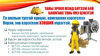 ТАНЫ ЭРVVЛ МЭНД БVТЭЭЖ БУЙ
БАЯЛГААС ТАНЬ VНЭ ЦЭНЭТЭЙ
Та ажлын тусгай хувцас, хамгаалах хэрэгслээ
бvрэн, зθв хэрэглэж ХЭВШИХ vvрэгтэй.
 Норм норматив
 Ажлын тусгай хувцас, хамгаалах
хэрэгслийн жагсаалт, эдэлгээний хугацаа.
 Бүрэн зөв хэрэглээ ба актлах, устгах
 Байгууллагын стандарт
 БСТ-01—Ажлын тусгай хувцас
 БСТ-02—Ажлын тусгай гутал
 БСТ-03—Хамгаалах хэрэгсэл
 