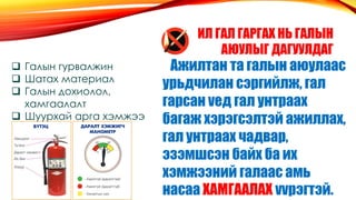 ИЛ ГАЛ ГАРГАХ НЬ ГАЛЫН
АЮУЛЫГ ДАГУУЛДАГ
Ажилтан та галын аюулаас
урьдчилан сэргийлж, гал
гарсан vед гал унтраах
багаж хэрэгсэлтэй ажиллах,
гал унтраах чадвар,
эзэмшсэн байх ба их
хэмжээний галаас амь
насаа ХАМГААЛАХ vvрэгтэй.
 Галын гурвалжин
 Шатах материал
 Галын дохиолол,
хамгаалалт
 Шуурхай арга хэмжээ
 