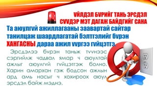 VЙЛДЭЛ БVРИЙГ ТАНЬ ЭРСДЭЛ
СVVДЭР МЭТ ДАГАЖ БАЙДГИЙГ САНА
Та аюулгvй ажиллагааны заавартай сайтар
танилцаж шаардлагатай бэлтгэлийг бvрэн
ХАНГАСНЫ дараа ажил vvргээ гvйцэтгэ.
Эрсдэлээ бvрэн таньж тvvнээс
сэргийлж чадвал ямар ч аюултай
ажлыг аюулгvй гvйцэтгэж болно.
Харин амархан гэж бодсон ажлын
ард амь насыг ч хохироох аюул
эрсдэл байж мэднэ.
 
