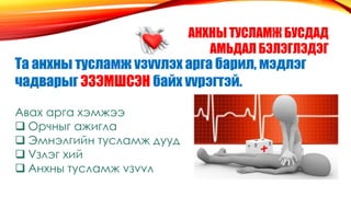 АНХНЫ ТУСЛАМЖ БУСДАД
АМЬДАЛ БЭЛЭГЛЭДЭГ
Та анхны тусламж vзvvлэх арга барил, мэдлэг
чадварыг ЭЗЭМШСЭН байх vvрэгтэй.
Авах арга хэмжээ
 Орчныг ажигла
 Эмнэлгийн тусламж дууд
 Vзлэг хий
 Анхны тусламж vзvvл
 