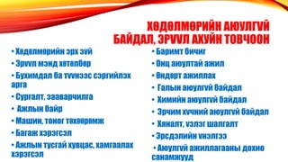 ХΘДΘЛМΘРИЙН АЮУЛГVЙ
БАЙДАЛ, ЭРVVЛ АХУЙН ТОВЧООН
• Хθдθлмθрийн эрх зvй
• Эрvvл мэнд хθтθлбθр
• Бухимдал ба тvvнээс сэргийлэх
арга
• Сургалт, зааварчилга
• Ажлын байр
• Машин, тоног тθхθθрθмж
• Багаж хэрэгсэл
• Ажлын тусгай хувцас, хамгаалах
хэрэгсэл
• Баримт бичиг
• Онц аюултай ажил
• θндθрт ажиллах
• Галын аюулгvй байдал
• Химийн аюулгvй байдал
• Эрчим хvчний аюулгvй байдал
• Хяналт, vзлэг шалгалт
• Эрсдэлийн vнэлгээ
• Аюулгvй ажиллагааны дохио
санамжууд
 