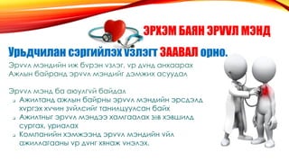 ЭРХЭМ БАЯН ЭРVVЛ МЭНД
Урьдчилан сэргийлэх vзлэгт ЗААВАЛ орно.
Эрvvл мэндийн иж бvрэн vзлэг, vр дvнд анхаарах
Ажлын байранд эрvvл мэндийг дэмжих асуудал
Эрvvл мэнд ба аюулгvй байдал
 Ажилтанд ажлын байрны эрvvл мэндийн эрсдэлд
хvргэх хvчин зvйлсийг танилцуулсан байх
 Ажилтныг эрvvл мэндээ хамгаалах зθв хэвшилд
сургах, уриалах
 Компанийн хэмжээнд эрvvл мэндийн vйл
ажиллагааны vр дvнг хянаж vнэлэх.
 