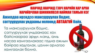 НАНЧИД НАНЧИД ГЭВЧ НАРИЙН ХАР АРХИ
НАРИЙВЧЛАН ШИНЖИЛВЭЛ НАЙМАН ТАМЫН НЭГ
Ажилдаа ирэхдээ мансууруулах бодис,
согтууруулах ундааны нθлθθнд АВТААГVЙ байх.
Та мансууруулах бодис,
согтууруулах ундаанаас хол
байснаараа эрүүл мэнд, амь
насаа хамгаалахаас гадна ажлын
байраа хадгалах, цалин орлогоо
хамгаалах болно.
 