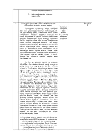 худалаа үйлчилгээний хэлтэс
5. Нийслэлийн өмчийн харилцаа
газрын алба
9 Нийслэлийн Засаг дарга Э.Бат-Үүлд 5 асуудлаар
С.Ононбаяр төлөөлөгч асуулга тавьсан
“Өнөөдрийн чуулганаар метро байгуулах
гэсэн амин чухал асуудал хэлэлцэх гэж байхад Э.Бат-
Үүл дарга байхгүй байна. Улаанбаатар хотын бүтээн
байгуулалтын томоохон асуудлыг хэлэлцэх гэж
байхад ирц дөнгөж 50 хувьтай байгаа нь нийслэлийн
иргэдийн төлөөлөгчдийн хурал ямархуу чадамжтай
байгааг харуулж байна. Бид бүтээн байгуулалтын
баахан тогтоол шийдвэрийг гаргасан. Гэвч энэхүү
тогтоол шийдвэрийн маань биелэлт ямар хувьтай явж
байгааг би мэдэхгүй байгаа. Ямархуу шатанд явж
байгаа вэ? Мэдээллээ өг гэхээр засаг даргын харьяа
агентлагууд надад гаргаж өгөхгүй байна. засаг
даргаасаа ав гэж байна. Өнгөрсөн намар 80 барилгыг
хууль бусаар барьсны тогтоож нураах тогтоолыг
гаргасан тэр тогтоолын биелэлт өнөөдөр ямар
хувьтай яваа юм.
Би Бат-Үүл даргаас өөрөөс нь асуумаар
байна. Юм л бол нураана, хураана, хална, солино гэж
яриад байгаа энэ ямар учиртай юм. Би НИТХ-ын
төлөөлөгч, Хүний эрхийн дэд хорооны даргын хувьд
оруулах асуудлууд зөндөө байна. Сая гурван сард
105 аж ахуй нэгжийн газрын зөвшөөрлийг цуцлах
шийдвэрийг Э.Бат-Үүл дарга гаргасан. Түүндээр нь
нэмж зөвшөөрлийг нь цуцлах хэд хэдэн газар байгаа.
Бид олон жил ярьж байгаа хүүхдийн паркын газрыг
чөлөөлөх асуудал, Эм си эс, Мон-Уран, Бодь групп,
ундны усны эх дээр баригдсан Дүнжингаравын газрыг
яаж чөлөөлөх гэж байгаагаа хэл. Туулын эрэгт
баригдсан “Эрдэнийн төгөл” хотхоны газрыг хэзээ
чөлөөлөхөө хэл энэ асуудлыг чуулганаы хэлэлцэх
асуудалд оруулмаар байна. Өнөөдөр нийслэлийн
ажлын албанд ажилладаг маш олон иргэнийг хууль
бусаар хомроголон халж байна. Бид өнөөдөр жаилтай
орлогтой Монгол хүнийг бий болгоно гэж гарч
ирчихээд ажилгүй орлогогүй Монгол хүнийг бий
болгоод байна. Сургууль цэцэрлэгийн маш олон
захирал эрхлэгч нарыг ажлаас халж байна. Засаг
даргаас асуумаар байгаа юм. Өнөөдрийн байдлаар
хэдэн хүнийг ажлаас нь халж хэдэн хүнийг ажилтай
болгосноо хэл гэж. Иргэдийнхээ эрх ашгийг хамгаалж
тэдэн рүү чиглэсэн ажлыг хийнэ гэж гарч ирчихээд
өнөөдөр улс төр хийж, иргэдийнхээ эрх ашгийг
ноцтойгоор зөрчөөд байна.
НИТХ өнөөдөр эрхзүйн чадамжгүй болсон. Би яагаад
ингэж байна гэхээр НИТХ-ын хурлын 45 төлөөлөгчийн
19 нь өнөөдөр нийслэлийн аль нэг харьяа газар
агентлагийн дарга болчихсон сууж байна. Хувилаад
үзэхээр 40 хувь болж байна. Ийм байж бид яаж үнэн
зөв шийдвэр гаргах юм. Ардчилсан нам анх
нийслэлийн иргэдийн төлөөлөгчдийн хуралд нэр
Асуултын
хариулъя
гэсэн
боловч
С.Ононбаяр
төлөөлөгч
сонсоогүй.
2013.03.2
8
 