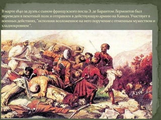 В марте 1840 задуэльссыном французского послаЭ. де БарантомЛермонтов был
переведен в пехотный полк и отправлен в действующуюармиюна Кавказ. Участвуетв
военныхдействиях, "исполняя возложенное на него поручениесотменным мужествоми
хладнокровием ".
 