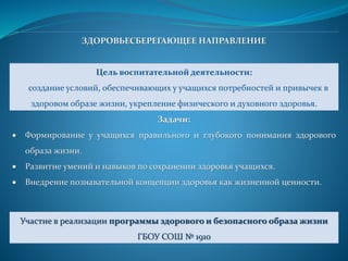ЗДОРОВЬЕСБЕРЕГАЮЩЕЕ НАПРАВЛЕНИЕ
Цель воспитательной деятельности:
создание условий, обеспечивающих у учащихся потребностей и привычек в
здоровом образе жизни, укрепление физического и духовного здоровья.
Задачи:
 Формирование у учащихся правильного и глубокого понимания здорового
образа жизни.
 Развитие умений и навыков по сохранении здоровья учащихся.
 Внедрение познавательной концепции здоровья как жизненной ценности.
Участие в реализации программы здорового и безопасного образа жизни
ГБОУ СОШ № 1910
 