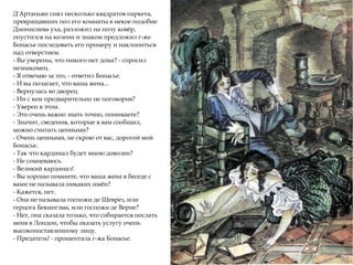 Д'Артаньян снял несколько квадратов паркета,
превращавших пол его комнаты в некое подобие
Дионисиева уха, разложил на полу ковёр,
опустился на колени и знаком предложил г-же
Бонасье последовать его примеру и наклониться
над отверстием.
- Вы уверены, что никого нет дома? - спросил
незнакомец.
- Я отвечаю за это, - ответил Бонасье.
- И вы полагает, что ваша жена...
- Вернулась во дворец.
- Ни с кем предварительно не поговорив?
- Уверен в этом.
- Это очень важно знать точно, понимаете?
- Значит, сведения, которые я вам сообщил,
можно считать ценными?
- Очень ценными, не скрою от вас, дорогой мой
Бонасье.
- Так что кардинал будет мною доволен?
- Не сомневаюсь.
- Великий кардинал!
- Вы хорошо помните, что ваша жена в беседе с
вами не называла никаких имён?
- Кажется, нет.
- Она не называла госпожи де Шеврез, или
герцога Бекингэма, или госпожи де Верне?
- Нет, она сказала только, что собирается послать
меня в Лондон, чтобы оказать услугу очень
высокопоставленному лицу.
- Предатель! - прошептала г-жа Бонасье.
 