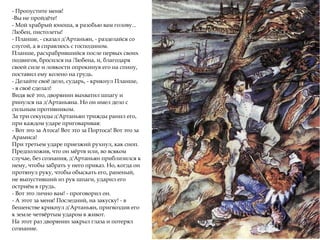 - Пропустите меня!
-Вы не пройдёте!
- Мой храбрый юноша, я разобью вам голову...
Любен, пистолеты!
- Планше, - сказал д'Артаньян, - разделайся со
слугой, а я справлюсь с господином.
Планше, расхрабрившийся после первых своих
подвигов, бросился на Любена, и, благодаря
своей силе и ловкости опрокинув его на спину,
поставил ему колено на грудь.
- Делайте своё дело, сударь, - крикнул Планше,
- я своё сделал!
Видя всё это, дворянин выхватил шпагу и
ринулся на д'Артаньяна. Но он имел дело с
сильным противником.
За три секунды д'Артаньян трижды ранил его,
при каждом ударе приговаривая:
- Вот это за Атоса! Вот это за Портоса! Вот это за
Арамиса!
При третьем ударе приезжий рухнул, как сноп.
Предположив, что он мёртв или, во всяком
случае, без сознания, д'Артаньян приблизился к
нему, чтобы забрать у него приказ. Но, когда он
протянул руку, чтобы обыскать его, раненый,
не выпустивший из рук шпаги, ударил его
остриём в грудь.
- Вот это лично вам! - проговорил он.
- А этот за меня! Последний, на закуску! - в
бешенстве крикнул д'Артаньян, пригвоздив его
к земле четвёртым ударом в живот.
На этот раз дворянин закрыл глаза и потерял
сознание.
 