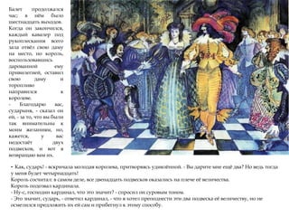 Балет продолжался
час; в нём было
шестнадцать выходов.
Когда он закончился,
каждый кавалер под
рукоплескания всего
зала отвёл свою даму
на место, но король,
воспользовавшись
дарованной ему
привилегией, оставил
свою даму и
торопливо
направился к
королеве.
- Благодарю вас,
сударыня, - сказал он
ей, - за то, что вы были
так внимательны к
моим желаниям, но,
кажется, у вас
недостаёт двух
подвесков, и вот я
возвращаю вам их.
- Как, сударь! - вскричала молодая королева, притворяясь удивлённой. - Вы дарите мне ещё два? Но ведь тогда
у меня будет четырнадцать!
Король сосчитал: в самом деле, все двенадцать подвесков оказались на плече её величества.
Король подозвал кардинала.
- Ну-с, господин кардинал, что это значит? - спросил он суровым тоном.
- Это значит, сударь, - ответил кардинал, - что я хотел преподнести эти два подвеска её величеству, но не
осмелился предложить их ей сам и прибегнул к этому способу.
 
