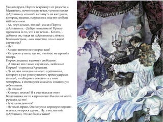 Увидев друга, Портос вскрикнул от радости, а
Мушкетон, почтительно встав, уступил место
д'Артаньяну и пошёл взглянуть на кастрюли,
которые, видимо, находились под его особым
наблюдением.
- Ах, чёрт возьми, это вы! - сказал Портос
д'Артаньяну. - Добро пожаловать! Прошу
прощения за то, что я не встаю... Кстати, -
добавил он, глядя на д'Артаньяна с лёгким
беспокойством, - вам известно, что со мной
случилось?
- Нет.
- Хозяин ничего не говорил вам?
- Я спросил у него, где вы, и сейчас же прошёл
наверх.
Портос, видимо, вздохнул свободнее.
_ А что же это с вами случилось, любезный
Портос? - спросил д'Артаньян.
- Да то, что нападая на моего противника,
которого я уже успел угостить тремя ударами
шпагой, и собираясь покончить с ним
четвёртым, я споткнулся о камень и вывихнул
себе колено.
- Да что вы?
- Клянусь честью! И к счастью для этого
бездельника, не то я прикончил бы его на месте,
ручаюсь за это!
- А куда он девался?
- Не знаю, право. Он получил хорошую порцию
и уехал, не прося сдачи... Ну, а вы, милый
д'Артаньян, что же было с вами?
 