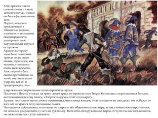 Атос дрался с таким
спокойствием и такой
методичностью, словно
он был в фехтовальном
зале.
Портос, которого
приключение в
Шантильи, видимо,
излечило от излишней
самоуверенности,
разыгрывал свою
партию весьма хитро и
осторожно.
Арамис, которому
надо было закончить
третью песнь своей
поэмы, торопился, как
человек, у которого
очень мало времени.
Атос первый убил
своего противника; он
нанёс ему лишь один
удар, но, как он и
предупреждал, этот
удар оказался смертельным: шпага пронзила сердце.
После него Портос уложил на траву своего врага: он проколол ему бедро. Не пытаясь сопротивляться больше,
англичанин отдал ему шпагу, и Портос на руках отнёс его в карету.
Арамис так сильно теснил своего противника, что в конце концов, отступив шагов на пятьдесят, тот побежал со
всех ног и скрылся под улюлюканье лакеев.
Что касается д'Артаньяна, то он искусно и просто вёл оборонительную игру; затем, утомив своего противника,
он мощным ударом выбил у него из рук шпагу. Видя себя обезоруженным, барон отступил на несколько шагов,
но поскользнулся и упал навзничь.
 