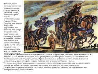 Наконец, после
пятнадцатиминутног
о ожидания, когда
сумерки уже почти
совсем сгустились,
появилась карета,
быстро
приближавшаяся со
стороны Севра.
Предчувствие заранее
подсказало
д'Артаньяну, что
именно в этой катере
находится особа,
назначившая ему
свидание, и молодой
человек сам удивился,
почувствовав, как
сильно забилось его
сердце. Почти в ту же
минуту из окна
кареты высунулась
женская головка: два
пальца, прижатые к
губам, как бы требовали молчания или посылали поцелуй. Д'Артаньян издал тихий радостный возглас: эта
женщина — или, вернее, это видение, ибо карета промчалась с быстротой молнии, - была г-жа Бонасье.
Вопреки полученному предупреждению д'Артаньян невольным движением пустил лошадь в галоп и в
несколько секунд догнал карету, но окно было уже плотно завешено. Видение исчезло.
Тут только д'Артаньян вспомнил предостережение: «...если вы дорожите вашей жизнью и жизнью людей,
которые вас любят... не делайте ни одного движения и притворитесь, что ничего не видели».
Он остановился, трепеща не за себя, а за бедную женщину: очевидно, назначая ему это свидание, она
подвергала себя большой опасности.
 
