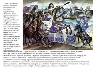 Осада Ла-Рошели
явилась крупным
политическим
событием
царствования
Людовика XIII и
крупным военным
предприятием
кардинала. Поэтому
интересно и даже
необходимо сказать о
ней несколько слов; к
тому же некоторые
обстоятельства этой
осады так тесно
переплелись с
рассказываемой нами
историей, что мы не
можем обойти их
молчанием.
Политические цели,
которые преследовал
кардинал,
предпринимая эту
осаду, были значительны. Прежде всего мы обрисуем их, а затем перейдём к частным целям, которые,
пожалуй, оказали на его преосвященство не менее сильное влияние, чем цели политические.
Из всех больших городов, отданных Генрихом IV гугенотам в качестве укреплённых пунктов, теперь у них
оставалась только Ла-Рошель. Следовательно, необходимо было уничтожить этот последний оплот
кальвинизма, опасную почву, взращивавшую семена народного возмущения и внешних войн.
Недовольные испанцы, англичане, итальянцы, авантюристы всех национальностей, выслужившиеся военные,
принадлежавшие к разным сектам, по первому же призыву сбегались под знамёна протестантов, образуя одно
обширное объединение, ветви которого легко разрастались, охватывая всю Европу.
 