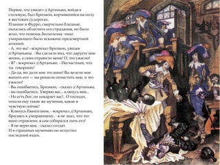 Первое, что увидел д'Артаньян, войдя в
столовую, был Бризмон, корчившийся на полу
в жестоких судорогах.
Планше и Фурро, смертельно бледные,
пытались облегчить его страдания, но было
ясно, что помощь бесполезна: лицо
умирающего было искажено предсмертной
агонией.
- А, это вы! - вскричал Бризмон, увидев
д'Артаньяна. - Вы сделали вид, что даруете мне
жизнь, а сами отравили меня! О, это ужасно!
- Я? - вскричал д'Артаньян. - Несчастный, что
ты говоришь!
- Да-да, вы дали мне это вино! Вы велели мне
выпить его — вы решили отомстить мне, и это
ужасно!
- Вы ошибаетесь, Бризмон, - сказал д'Артаньян,
- вы ошибаетесь. Уверяю вас... клянусь вам...
- Но есть бог, он покарает вас!.. О господи,
пошли ему такие же мучения, какие я
чувствую сейчас!
- Клянусь Евангелием, - вскричал д'Артаньян,
бросаясь к умирающему, - я не знал, что это
вино отравлено, я сам собирался пить его!
- Я не верю вам, - сказал солдат.
И в страшных мучениях он испустил
последний вздох.
 