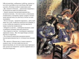 Оба мушкетёра, любившие удобства, принесли
по стулу для себя и стул для Атоса. Все трое
уселись, сблизив головы и навострив уши.
- Вы поедете в Лондон, - продолжал кардинал. -
В Лондоне вы навестите Бекингэма...
- Замечу вашему высокопреосвященству, -
вставила миледи, - что после дела с алмазными
подвесками, к которому герцог упорно считает
меня причастной, его светлость питает ко мне
недоверие.
- Но на этот раз, - возразил кардинал, - речь идёт
вовсе не о том, чтобы вы снискали его доверие, а
о том, чтобы вы открыто и честно явились к
нему в качестве посредницы.
- Открыто и честно...- повторила миледи с едва
уловимым оттенком двусмысленности.
- Да, открыто и честно, - подтвердил кардинал
прежним тоном. - Все эти переговоры должны
вестись в открытую.
- Я в точности выполню указания вашего
высокопреосвященства и с готовностью ожидаю
их.
- Вы явитесь к Бекингэму от моего имени и
скажете ему, что мне известны все его
приготовления, но что они меня мало тревожат:
как только он отважится сделать первый шаг, я
погублю королеву.
 