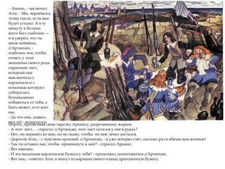- Аминь, - заключил
Атос. - Мы вернёмся к
этому после, если вам
будет угодно. А в ту
минуту я больше
всего был озабочен —
и я уверен, что ты
меня поймёшь,
д'Артаньян, -
озабочен тем, чтобы
отнять у этой
женщины своего рода
охранный лист,
который она
выклянчила у
кардинала и с
помощью которого
собиралась
безнаказанно
избавиться от тебя, а
быть может, и от всех
нас.
- Да что она, дьявол,
что ли! - возмутился
Портос, протягивая свою тарелку Арамису, разрезавшему жаркое.
- А этот лист... - спросил д'Артаньян, этот лист остался у неё в руках?
- Нет, он перешёл ко мне, но не скажу, чтобы он мне легко достался.
- Дорогой Атос, - с чувством произнёс д'Артаньян, - я уже потерял счёт, сколько раз я обязан вам жизнью!
- Так ты оставил нас, чтобы проникнуть к ней? - спросил Арамис.
- Вот именно.
- И эта выданная кардиналом бумага у тебя? - продолжал допытываться д'Артаньян.
- Вот она, - ответил Атос и вынул из кармана своего плаща драгоценную бумагу.
 