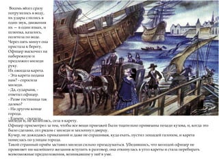 Восемь вёсел сразу
погрузились в воду,
их удары слились в
один звук, движения
их — в один взмах, и
шлюпка, казалось,
полетела по воде.
Через пять минут она
пристала к берегу.
Офицер выскочил на
набережную и
предложил миледи
руку.
Их ожидала карета.
- Эта карета подана
нам? - спросила
миледи.
- Да, сударыня, -
ответил офицер.
- Разве гостиница так
далеко?
- На другом конце
города.
- Едемте, - сказала
миледи и, не колеблясь, села в карету.
Офицер присмотрел за тем, чтобы все вещи приезжей были тщательно привязаны позади кузова, и, когда это
было сделано, сел рядом с миледи и захлопнул дверцу.
Кучер, не дожидаясь приказаний и даже не спрашивая, куда ехать, пустил лошадей галопом, и карета
понеслась по улицам города.
Такой странный приём заставил миледи сильно призадуматься. Убедившись, что молодой офицер не
проявляет ни малейшего желания вступить в разговор, она откинулась в угол кареты и стала перебирать
всевозможные предположения, возникавшие у неё в уме.
 