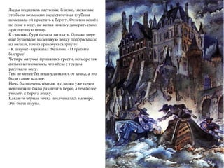 Лодка подплыла настолько близко, насколько
это было возможно: недостаточная глубина
помешала ей пристать к берегу. Фельтон вошёл
по пояс в воду, не желая никому доверять свою
драгоценную ношу.
К счастью, буря начала затихать. Однако море
ещё бушевало: маленькую лодку подбрасывало
на волнах, точно ореховую скорлупу.
- К шхуне! - приказал Фельтон. - И гребите
быстрее!
Четыре матроса принялись грести, но море так
сильно волновалось, что вёсла с трудом
рассекали воду.
Тем не менее беглецы удалялись от замка, а это
было самое важное.
Ночь была очень тёмная, и с лодки уже почти
невозможно было различить берег, а тем более
увидеть с берега лодку.
Какая-то чёрная точка покачивалась на море.
Это была шхуна.
 