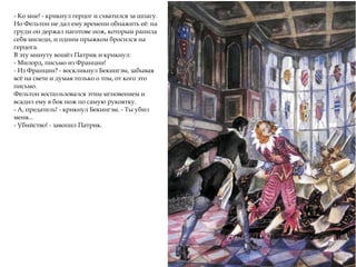 - Ко мне! - крикнул герцог и схватился за шпагу.
Но Фельтон не дал ему времени обнажить её: на
груди он держал наготове нож, которым ранила
себя миледи, и одним прыжком бросился на
герцога.
В эту минуту вошёл Патрик и крикнул:
- Милорд, письмо из Франции!
- Из Франции? - воскликнул Бекингэм, забывая
всё на свете и думая только о том, от кого это
письмо.
Фельтон воспользовался этим мгновением и
всадил ему в бок нож по самую рукоятку.
- А, предатель! - крикнул Бекингэм. - Ты убил
меня...
- Убийство! - завопил Патрик.
 