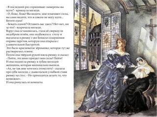 - В последний раз спрашиваю: намерены вы
идти? - крикнула миледи.
- О, боже, боже! Вы видите, мне изменяют силы,
вы сами видите, что я совсем не могу идти...
Бегите одна!
- Бежать одной? Оставить вас здесь? Нет-нет, ни
за что! - вскричала миледи.
Вдруг она остановилась, глаза её сверкнули
недобрым огнём; она подбежала к столу и
высыпала в рюмку г-жи Бонасье содержимое
оправы перстня, которую она открыла с
удивительной быстротой.
Это было красноватое зёрнышко, которое тут же
растворилось в вине.
Потом она твёрдой рукой взяла рюмку и сказал:
- Пейте, это вино придаст вам силы! Пейте!
И она поднесла рюмку к губам молодой
женщины, которая машинально выпила.
«Ах, не так мне хотелось отомстить! - сказала
про себя миледи, с дьявольской улыбкой ставя
рюмку на стол. - Но приходится делать то, что
возможно».
И она ринулась из комнаты.
 