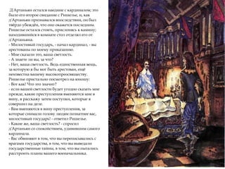 Д'Артаньян остался наедине с кардиналом; это
было его второе свидание с Ришелье, и, как
д'Артаньян признавался впоследствии, он был
твёрдо убеждён, что оно окажется последним.
Ришелье остался стоять, прислонясь к камину;
находившийся в комнате стол отделял его от
д'Артаньяна.
- Милостивый государь, - начал кардинал, - вы
арестованы по моему приказанию.
- Мне сказали это, ваша светлость.
- А знаете ли вы, за что?
- Нет, ваша светлость. Ведь единственная вещь,
за которую я бы мог быть арестован, ещё
неизвестна вашему высокопреосвяществу.
Ришелье пристально посмотрел на юношу:
- Вот как! Что это значит?
- если вашей светлости будет угодно сказать мне
прежде, какие преступления вменяются мне в
вину, я расскажу затем поступки, которые я
совершил на деле.
- Вам вменяются в вину преступления, за
которые снимали голову людям познатнее вас,
милостивый государь! - ответил Ришелье.
- Какие же, ваша светлость? - спросил
д'Артаньян со спокойствием, удивившим самого
кардинала.
- Вас обвиняют в том, что вы переписывались с
врагами государства, в том, что вы выведали
государственные тайны, в том, что вы пытались
расстроить планы вашего военачальника.
 