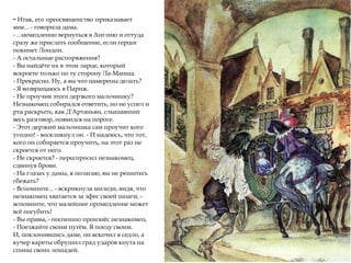 - Итак, его преосвященство приказывает
мне... - говорила дама.
- ...немедленно вернуться в Англию и оттуда
сразу же прислать сообщение, если герцог
покинет Лондон.
- А остальные распоряжения?
- Вы найдёте их в этом ларце, который
вскроете только по ту сторону Ла-Манша.
- Прекрасно. Ну, а вы что намерены делать?
- Я возвращаюсь в Париж.
- Не проучив этого дерзкого мальчишку?
Незнакомец собирался ответить, но не успел и
рта раскрыть, как Д'Артаньян, слышавший
весь разговор, появился на пороге.
- Этот дерзкий мальчишка сам проучит кого
угодно! - воскликнул он. - И надеюсь, что тот,
кого он собирается проучить, на этот раз не
скроется от него.
- Не скроется? - переспросил незнакомец,
сдвинув брови.
- На глазах у дамы, я полагаю, вы не решитесь
сбежать?
- Вспомните... - вскрикнула миледи, видя, что
незнакомец хватается за эфес своей шпаги, -
вспомните, что малейшее промедление может
всё погубить!
- Вы правы, - поспешно произнёс незнакомец.
- Поезжайте своим путём. Я поеду своим.
И, поклонившись даме, он вскочил в седло, а
кучер кареты обрушил град ударов кнута на
спины своих лошадей.
 
