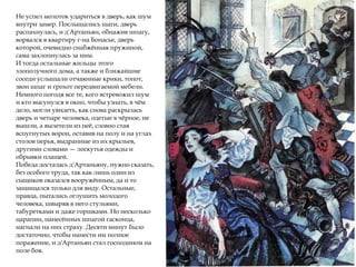 Не успел молоток удариться в дверь, как шум
внутри замер. Послышались шаги, дверь
распахнулась, и д'Артаньян, обнажив шпагу,
ворвался в квартиру г-на Бонасье, дверь
которой, очевидно снабжённая пружиной,
сама захлопнулась за ним.
И тогда остальные жильцы этого
злополучного дома, а также и ближайшие
соседи услышали отчаянные крики, топот,
звон шпаг и грохот передвигаемой мебели.
Немного погодя все те, кого встревожил шум
и кто высунулся в окно, чтобы узнать, в чём
дело, могли увидеть, как снова раскрылась
дверь и четыре человека, одетые в чёрное, не
вышли, а вылетели из неё, словно стая
вспугнутых ворон, оставив на полу и на углах
столов перья, выдранные из их крыльев,
другими словами — лоскутья одежды и
обрывки плащей.
Победа досталась д'Артаньяну, нужно сказать,
без особого труда, так как лишь один из
сыщиков оказался вооружённым, да и то
защищался только для виду. Остальные,
правда, пытались оглушить молодого
человека, швыряя в него стульями,
табуретками и даже горшками. Но несколько
царапин, нанесённых шпагой гасконца,
нагнали на них страху. Десяти минут было
достаточно, чтобы нанести им полное
поражение, и д'Артаньян стал господином на
поле боя.
 