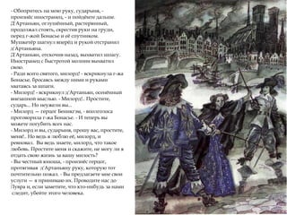 - Обопритесь на мою руку, сударыня, -
произнёс иностранец, - и пойдёмте дальше.
Д'Артаньян, оглушённый, растерянный,
продолжал стоять, скрестив руки на груди,
перед г-жой Бонасье и её спутником.
Мушкетёр шагнул вперёд и рукой отстранил
д'Артаньяна.
Д'Артаньян, отскочив назад, выхватил шпагу.
Иностранец с быстротой молнии выхватил
свою.
- Ради всего святого, милорд! - вскрикнула г-жа
Бонасье, бросаясь между ними и руками
хватаясь за шпаги.
- Милорд! - вскрикнул д'Артаньян, осенённый
внезапной мыслью. - Милорд!.. Простите,
сударь... Но неужели вы...
- Милорд — герцог Беникгэм, - вполголоса
проговорила г-жа Бонасье. - И теперь вы
можете погубить всех нас.
- Милорд и вы, сударыня, прошу вас, простите,
меня!.. Но ведь я люблю её, милорд, и
ревновал. Вы ведь знаете, милорд, что такое
любовь. Простите меня и скажите, не могу ли я
отдать свою жизнь за вашу милость?
- Вы честный юноша, - произнёс герцог,
протягивая д'Артаньяну руку, которую тот
почтительно пожал. - Вы предлагаете мне свои
услуги — я принимаю их. Проводите нас до
Лувра и, если заметите, что кто-нибудь за нами
следит, убейте этого человека.
 