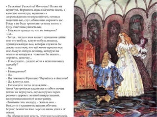 - Уезжайте! Уезжайте! Молю вас! Позже вы
вернётесь. Вернитесь сюда в качестве посла, в
качестве министра, вернитесь в
сопровождении телохранителей, готовых
защитить вас, слуг, обязанных охранять вас.
Тогда я не буду трепетать за вашу жизнь и
буду счастлива увидеть вас.
- Неужели правда то, что вы говорите?
- Да...
- Тогда... тогда в знак вашего прощения дайте
мне что-нибудь, какую-нибудь вещицу,
принадлежащую вам, которая служила бы
доказательством, что всё это не приснилось
мне. Какую-нибудь вещицу, которую вы
носили и которую я тоже мог бы носить...
перстень, цепочку...
- И вы уедете... уедете, если я исполню вашу
просьбу?
- Да.
- Немедленно?
- Да.
- Вы покинете Францию? Вернётесь в Англию?
- Да, клянусь вам.
- Подождите тогда, подождите...
Анна Австрийская удалилась к себе и почти
тотчас же вернулась, держа в руках ларец
розового дерева с золотой инкрустацией,
воспроизводившей её монограмму.
- Возьмите это, милорд, - сказала она. -
Возьмите и храните на память обо мне.
Герцог Бекингэм взял ларец и вновь упал к её
ногам.
- Вы обещали мне уехать, произнесла королева.
 