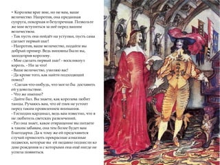 - Королева враг мне, но не вам, ваше
величество. Напротив, она преданная
супруга, покорная и безупречная. Позвольте
же мне вступиться за неё перед вашим
величеством.
- Так пусть она пойдёт на уступки, пусть сама
сделает первый шаг!
- Напротив, ваше величество, подайте вы
добрый пример. Ведь виновны были вы,
заподозрив королеву.
- Мне сделать первый шаг! - воскликнул
король. - Ни за что!
- Ваше величество, умоляю вас!
- Да кроме того, как найти подходящий
повод?
- Сделав что-нибудь, что могло бы доставить
ей удовольствие.
- Что же именно?
- Дайте бал. Вы знаете, как королева любит
танцы. Ручаюсь вам, что её гнев не устоит
перед таким проявлением внимания.
- Господин кардинал, ведь вам известно, что я
не любитель светских развлечений.
- Раз она знает, какое отвращение вы питаете
к таким забавам, она тем более будет вам
благодарна. Да к тому же ей представится
случай приколоть прекрасные алмазные
подвески, которые вы ей недавно поднесли ко
дню рождения и с которыми она ещё нигде не
успела появиться.
 