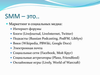SMM – это..
 Маркетинг в социальных медиа:
 Интернет-форумы
 Блоги (LiveJournal, LiveInternet, Twitter)
 Подкасты (Russian Podcasting, PodFM, LibSyn)
 Вики (Wikipedia, PBWiki, Google Docs)
 Электронная почта
 Социальные сети (Facebook, Мой Круг)
 Социальные аггрегаторы (Plaxo, Friendfeed)
 Онлайновые игры (Lively, World of Warcraft)
 