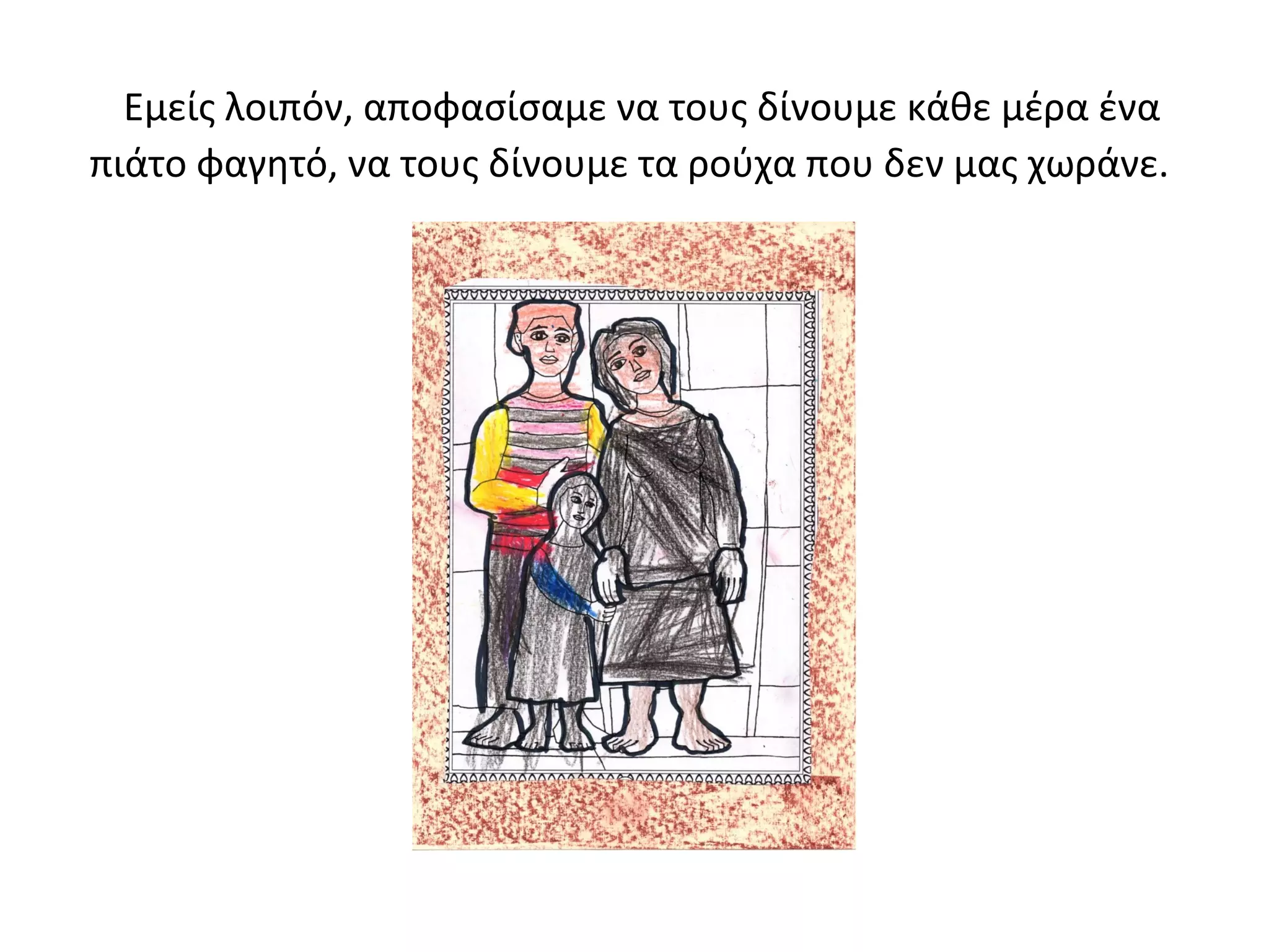 Εμείς λοιπόν, αποφασίσαμε να τους δίνουμε κάθε μέρα ένα 
πιάτο φαγητό, να τους δίνουμε τα ρούχα που δεν μας χωράνε. 
 