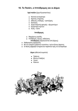 10. Το Παλάτι, ο Ιππόδρομος και οι Δήμοι 
Ιερό παλάτι (έργο Κωνσταντίνου) 
● Κατοικία αυτοκράτορα 
● Κρατικές υπηρεσίας 
● Αίθουσες υποδοχής – τραπεζαρίες 
● Εκκλησίες 
● Χώροι διαμονής φρουράς – αξιωματούχων 
● Εργαστήρια τεχνιτών 
● Αυλές – κήποι 
Ιππόδρομος 
● Μαρμάρινες κερκίδες 
● Ιπποδρομίες, αγώνες, εκδηλώσεις 
Ιπποδρομίες (Οργανώνονταν από Δήμους) 
● Καθορισμένες ημερομηνίες 
● Με την ευκαιρία ευχάριστων γεγονότων, τιμή σε ξένους άρχοντες 
● Οι θεατές εξέφραζαν αιτήματα και παράπονα προς τον αυτοκράτορα 
Δήμοι (αθλητικά σωματεία) 
● Πράσινοι 
● Βένετοι (Γαλάζιοι) 
● Λευκοί 
● Κόκκινοι 
 
