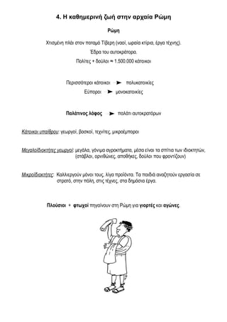 4. Η καθημερινή ζωή στην αρχαία Ρώμη 
Ρώμη 
Χτισμένη πλάι στον ποταμό Τίβερη (ναοί, ωραία κτίρια, έργα τέχνης). 
Έδρα του αυτοκράτορα. 
Πολίτες + δούλοι ≈ 1.500.000 κάτοικοι 
Περισσότεροι κάτοικοι πολυκατοικίες 
Εύποροι μονοκατοικίες 
Παλάτινος λόφος παλάτι αυτοκρατόρων 
Κάτοικοι υπαίθρου: γεωργοί, βοσκοί, τεχνίτες, μικροέμποροι 
Μεγαλοϊδιοκτήτες γεωργοί: μεγάλα, γόνιμα αγροκτήματα, μέσα είναι τα σπίτια των ιδιοκτητών, 
(στάβλοι, ορνιθώνες, αποθήκες, δούλοι που φροντίζουν) 
Μικροϊδιοκτήτες: Καλλιεργούν μόνοι τους, λίγα προϊόντα. Τα παιδιά αναζητούν εργασία σε 
στρατό, στην πόλη, στις τέχνες, στα δημόσια έργα. 
Πλούσιοι + φτωχοί πηγαίνουν στη Ρώμη για γιορτές και αγώνες. 
 