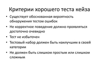 Критерии хорошего теста кейза 
• Существует обоснованная вероятность 
обнаружения тестом ошибок 
• Не корректное поведение должно проявляться 
достаточно очевидно 
• Тест не избыточен 
• Тестовый набор должен быть наилучшим в своей 
категории 
• Не должен быть слишком простым или слишком 
сложным 
 