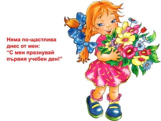 Няма по-щастлива 
днес от мен: 
“С мен празнувай 
първия учебен ден!” 
 