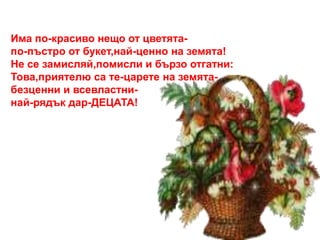 Има по-красиво нещо от цветята- 
по-пъстро от букет,най-ценно на земята! 
Не се замисляй,помисли и бързо отгатни: 
Това,приятелю са те-царете на земята- 
безценни и всевластни- 
най-рядък дар-ДЕЦАТА! 
 