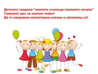Детската градина-”малкото училище-голямото начало” 
Големият ден за малкия човек! 
Да го направим неповторим,значим и запомнящ се! 
 