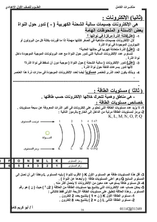 العلــوم للصف الولل العددادي 
مذكـــرات الكامل 
(ثانيا)  اللكترونات : 
هى اللكترولنات جسيمات سالبة الشحنة الكهربية ( - ) تدولر حول النواة 
بعض السئلة ول الملحوظات الهامة 
-1 (عدلل)كتلة ا لذرة مركزة في ن واته ا ؟ 
لن اللكترولنات جسيمات متناهية في الصغر كتلتها مهملة إذا ما قورنت بكتلة كل من البرولتون أول 
النيوترولن الموجودة في نواة الذرة 
-2 (عدلل) الذرة متعادلة كهربيا في حالتها العادية؟ 
لتساولى عددد اللكترولنات السالبة التي تدولر حول النواة مع عددد البرولتونات الموجبة الموجودة داخل 
نواة الذرة . 
-3 (عدلل) تدولر اللكترولنات ( سالبة الشحنة ) حول النواة ( موجبة دولن أن تسقط فى نواة الذرة؟ 
لنها تدولر بسرعدات فائقة حول نواة الذرة . 
-4 ولبذلك يكون العدد الذرى للعنصر مساوليا أيضا لعدد اللكترولنات الموجودة فى مدارات ذرة هذا العنصر 
. 
------------------------------------------------------------------------------------------------------- 
- 
( ثالثا )  مستويات ا لطاقة : 
- هي مناطق ولهمية تتحرك خللها اللكترولنات حسب طاقتها . 
خصائص مستويات ا لطاقة : 
-1 ل يزيد عددد مستويات الطاقة التى تحتوى عدلى إلكترولنات فى أكبر الذرات المعرولفة عدن سبعة مستويات . 
-2 يرمز لمستويات الطاقة مرتبة من الداخل إلى الخارج بالرموز التالية : 
Q P O N M L K رمز المستوى 
رقم المستوى 7 6 5 4 3 2 1 
ولهكذا إلى أن نصل إلى L القرب للنواة ) يليه المستوى ) K -3 أقل هذة المستويات طاقة هو المستوى الولل 
ولهو أعدلى المستويات طاقة ( ولأبعدها عدن النواة ) . Q المستوى السابع 
-4 كل مستوى طاقة يستوعدب عددد معين من اللكترولنات ل يتحمل أكثر منه . 
-5 يمكن حساب عددد اللكترولنات التي يتشبع بها مستويات الطاقة من العلقة ( 2ن 2 ) حيث ( ن ) هو رقم 
المستوى . ولهذة العلقة تنطبق عدلى مستويات الطاقة الربعة الوللى فقط كالتالي : 
ن = 1 ) يتشبع بعدد 2 إلكترولن . ) K -1 مستوى الطاقة الولل 
ن = 2 ) يتشبع بعدد 8 إلكترولن . ) L -2 مستوى الطاقة الثانى 
01147031349 أ / أبو كريم كامل 
16 16 
 