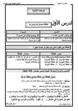 العلــوم للصف الولل العددادي 
مذكـــرات الكامل 
الوحظدة الثانية 
الطاقة مصادرها وصورها 
النسان السيارة 
عدلل يتناولل النسان العذاء ؟ عدلل يوضع الوقود فى السيارة؟ 
الطاقة الناتجة من الغذاء تمكن النسان من القيام 
بالنشطة المختلفة 
الطاقة الناتجة من احتراق الوقود داخل السيارة تجعلها 
قادرة عدلى الحركة 
الطاقة هي القدرة عدلى بذل شغل أول إحداث تغيير " 
صور الطاقة مصادر الطاقة 
-1 لطاقة الميكانيكية (طاقة ولضع ولطاقة حركة 
-2 الطاقة الضوئية 3 - الطاقة الصوتية 
-4 الطاقة الكهربية 5- الطاقة الكيميائية 
-6 الطاقة الحرارية 7- الطاقة النووية 
-1 الشمس 2- الرياح 3- الغذاء 4- الوقود 
-5 حظركة المياه ( المساقط المائية )  
-6 التفاعلت النووية 
ا لشمس ولالرياح ولحركة ا لمياه ت سمى مصادر طاقة ن ظيفة 
تحول الطاقة بين طاقة وضع وطاقة حظركة 
نشاط : ارفع كرة من كرات التنس من مستوى سطح الرض الى مستوى رأسك 
أترك الكرة لتسقط .... ماذا تلحظ ؟ 
نلحظظ أ ن : الكرة تسقط ثم تصعد لعدلى ثم تسقط . . ولهكذا 
ا لتفسير : عدند رفع الكرة تكتسب طاقة ولضع يساولي الشغل المبذولل لرفع الكرة 
عدند ترك الكرة تسقط تتحول هذه الطاقة الى طاقة حركة ثم تتحول طاقة الحركة الى طاقة ولضع عدند صعودها 
مرة أخرى . . ولهكذا 
الزاحظـــــــة (بالمتر)  ×(  الشغل ( الطاقـــة ) بالجول = القـــــوة (بالنيوتن 
العوامل الموثرة فى الشغل :- 1- القوة (تتناسب طردى مع الشغل)  
01147031349 أ / أبو كريم كامل 
21 21 
 