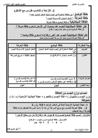 العلــوم للصف الولل العددادي 
-2 الزاحظة ( تتناسب طردى مع الشغل)  
مذكـــرات الكامل 
طاقة الوضع " هي ا لطاقة ا لمختزنة في ا لجسم نتيجة ا لشغل ا لمبذولل عدليه " 
طاقة الحركة " الشغل ا لمبذولل أ ثناء حركة ا لجسم " 
الطاقة الميكانيكية = طاقة ا لوضع + طاقة ا لحركة 
عدلل ا لطاقة ا لميكانيكية ل لجسم عدند ولصوله ا لى ا لرض تساولى طاقة حركة ؟ 
لن طاقة الوضع تساولي صفر لعدم ولجود ارتفاع 
عدلل ا لطاقة ا لميكانيكية ل لجسم عدند أ عدلى ا رتفاع ل ه ت ساولي طاقة ولضعه ؟ 
لن طاقة الحركة تساولي صفر لن سرعدة الجسم تساولى صفر 
ولجة المقارنة طاقة الوضع طاقة الحركة 
التعريف هي الطاقة المختزنة في الجسم نتيجة الشغل المبذولل 
عدليه 
الشغل المبذولل أثناء حركة الجسم 
مربع السرعة × الرتفاع( م)  نصف الكتلة ×(  القانون وزن الجسم ( نيوتن 
العوامل المؤثرة 1- ولزن الجسم( تناسب طردي) 
-2 ارتفاعده عدن سطح الرض ( تناسب طردي )  
-1 السرعدة (نناسب طردي ) 
-2 الكتلة (نتناسب طردي) 
ولحدة القياس الجول الجول 
لحساب وزن الجسم من العلقة 
عجلة الجاذبية الرضية ( م / ث )  × (  وزن الجسم ( بالنيوتن )  = كتلة الجسم ( بالكجم 
ملحوظة 
-1 عدجلة الجاذبية الرضية ثابتة في المكان الواحد = 9.8 م/ث 2 
2 - طاقة الحركة تتناسب مع مربع السرعة أي أنه اذا زادت السرعة للضعف تزداد طاقة 
الحركة أربعة أضعاف 
مثال( 1 )  : أحسب طاقة ا لوضع ل جسم ولزنه 4 نيوتن عدند ا رتفاع 3 متر من سطح ا لرض ؟ 
الرتفاع × الحـــــــل : طاقة الوضع = ولزن الجسم 
12 جول = 3 × 4 = 
01147031349 أ / أبو كريم كامل 
22 22 
 