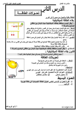 العلــوم للصف الولل العددادي 
مذكـــرات الكامل 
الطاقة باقية وتتحول من صورة الى أخرى 
بقاء الطاقة الميكانيكية 
:" يظل الجسم محتفظا بطاقته الميكانيكية حظيث تتبادل بين طاقتي 
الوضع والحركة " 
نشاط : عند دفع البندول يتحرك حظتى يصل إلى أقصى ارتفاع له ثم يتوقف ويغير 
اتجاهه إلى التجاه المعاكس مع ازدياد سرعته تدريجيا حظتى الوصول إلى أقصى 
سرعة ثم يرتفع لعلى مع انخفاض سرعته تدريجيا حظتى تصل سرعته إلى الصفر 
عند أقصى ارتفاع . . وهكذا 
التفسير : 1-- عند إزاحظة البندول يبذل شغل يختزن في البندول في صورة طاقة 
وضع 
-2 عند ترك البندول تتحول طاقة الوضع إلى طاقة حظركة تدريجيا حظتى يصل إلى أقصى سرعة وعندها 
تصبح كل طاقته طاقة حظركة 
-4 يتكرر ذلك ويظل البندول محتفظا بطاقته الميكانيكية 
الستنتاج :" يظل الجسم محتفظا بطاقته الميكانيكية حظيث تتبادل بين طاقتي الوضع والحركة " 
قانون بقاء الطاقة الميكانيكية : 
" مجموع طاقتي الوضع والحركة لي جسم في مجال الجاذبية مقدار ثابت " 
تحويلت الطاقة 
نشاط : - أضغط عدلى ليمونة من الخارج حتى تصبح لينة 
- أغمس مسمار من الحديد ولسلك من النحاس في الليمونة 
- كون دائرة كهربية كما بالشكل 
الملحظظة: 
تنحرف البرة المغناطيسية عدند غلق الدائرة مما يدل عدلى مرولر تيار كهربي 
ا لستنتاج : العوامل الزمة للحصول على تيار كهربى 
-1 محلول حمض 2- معدنان مختلفان 
العمود البسيط 
-1 فكرة ا لعمل أ ول ا لساس ا لعلمي تحويل الطاقة الكيميائية إلى طاقة كهربية 
-2 ا لتركيب 
01147031349 أ / أبو كريم كامل 
25 25 
تحــولت الطاقــــة 
 