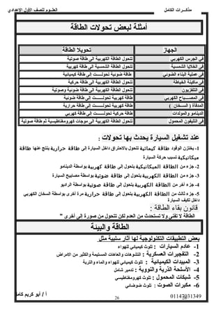العلــوم للصف الولل العددادي 
أمثلة لبعض تحولت الطاقة 
مذكـــرات الكامل 
الجهاز تحويل الطاقة 
في الجرس الكهربي تتحول الطاقة الكهربية الى طاقة صوتية 
فى الخليا الشمسية تتحول الطاقة الشمسية الى طاقة كهربية 
فى عملية البناء الضوئي طاقة ضوئية تحولـــــت إلى طاقة كيميائية 
فى ماكينة الخياطة تتحول الطاقة الكهربية الى طاقة حظركية 
فى التلفزيون تتحول الطاقة الكهربية الى طاقة ضوئية وصوتية 
فى المصــــباح الكهربي طاقة كهربية تحولـــــــت إلى طاقة ضوئية 
المدفأة ( الســخان )  طاقة كهربية تحولـــــــت إلى طاقة حظرارية 
الدينامو والمولدات طاقة حظركية تحولـــــــت إلى طاقة كهربي 
فى التليفون المحمول تتحول الطاقة الكهربية الى موجات كهرولمغناطيسية ثم طاقة صوتية 
عند تشغيل السيارة يحدث بها تحولت : 
-1 يختزن الوقود طاقة كيمائية تتحول بالحظتراق داخل السيارة إلى طاقة حظرارية ينتج عنها طاقة 
ميكانيكية تسبب حظركة السيارة 
-2 جزء من الطاقة الميكانيكية يتحول إلى طاقة كهربية بواسطة الدينامو 
-3 جزء من الطاقة الكهربية يتحول إلى طاقة ضوئية بواسطة مصابيح السيارة 
-4 جزء آخر من الطاقة الكهربية يتحول إلى طاقة صوتية بواسطة الراديو 
-5 جزء ثالث من الطاقة الكهربية يتحول إلى طاقة حظرارية مرة أخرى بواسطة السخان الكهربي 
داخل تكيف السيارة 
قانون بقاء الطاقة : 
الطاقة ل تفنى ولل تستحدث من العدم لكن تتحول من صورة إلى أخرى " 
الطاقة والبيئة 
ب عض ا لتطبيقات ا لتكنولوجية ل ه ا أ ثار سلبية مثل 
-1 عادم السيارات : تلوث كيميائي للهواء 
-2 التفجيرات العسكرية : التشوهات ولالعاهات المستيمة ولالكثير من المراض 
-3 المبيدات الكيميائية : تلوث كيميائي للهواء ولالماء ولالتربة 
-4 السلحة الذرية والنووية : تدمير شامل 
-5 شبكات المحمول : تلوث كهرولمغناطيسي 
-6 مكبرات الصوت : تلوث ضوضائي 
01147031349 أ / أبو كريم كامل 
26 26 
 