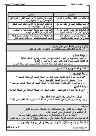 العلــوم للصف الولل العددادي 
مذكـــرات الكامل 
التطبيق التعليل 
-1 هناك مواد تطفو ولهناك مواد تغوص؟ المواد التى كثافتها أقل من الماء تطفو ول المواد التي 
كثافتها أكبر من الماء تغوص فيه 
-2 عددم إستخدام الماء فى إطفاء حرائق 
البترولل 
لن كثافة زيت البترولل أقل من كثافة الماء فيطفو 
عدلى سطح الماء وليظل مشتعل . 
-3 البالونصات التى تحمل أعدلما ولصورا 
ولترتفع لعدلى فى الحتفالت الكبيرة 
لنصها تكون مملوءة بغاز الهيدرولجين أول الهيليوم 
لنصها غازات أقل كثافة من الهواء 
-4 إستطاع أرشميدس إكتشاف تاج 
مصنوع من الذهب مخلوط بالنحاس 
لن الكثافة صفة مميزة ل لمادة وللذلك اختلفت كثافة 
الذهب المخلوط بالنحاس عدن كثافة الذهب النقى . 
(عدلل ) : يمكن ا لكشف عدن غش ا لمواد ؟ 
لن لكل مادة نصقية كثافة معينة تختلف عدن كثافتها اذا كانصت غير نصقية 
ملحوظة هامة : 
-1 الحجوم المتساولية من المواد المختلفة لها كتل مختلفة .(عدلل) لختلف الكثافة 
-2 الكثافة خاصية مميزة للمادة تتغير بتغير درجة الحرارة (عدلل) 
بسبب تغير الحجم حيث تتمدد المادة أول تنكمش بسبب تغير درجة الحرارة 
- ثالثاً:  : المادة ودرجة النصهار : 
درجة الانصهار : 
"هي درجة الحرارة التي تتحول عدندها المادة من الحالة الصلبة إلى الحالة السائلة " . 
س 1 مامعنى ا ن درجة ا نصصهار ا لثلج صفر درجة؟ 
اى ان درجة الحرارة التي تتحول عدندها المادة من الحالة الصلبة إلى الحالة السائلة هى صفر" 
درجة الغليان 
"هي درجة الحرارة التي تتحول عدندها المادة من الحالة السائلة إلى الحالة الغازية 
01147031349 أ / أبو كريم كامل 
" 
س 2 مامعنى ا ن درجة غليان ا لماء 100 درجة؟ 
" اى ان درجة الحرارة التي تتحول عدندها المادة من الحالة السائلة إلى الحالة الغازية هى 100 
ملحوظة 
-1 تتوقف درجة الغليان عدلي الضغط فكلما زاد الضغط زادت درجة الغليان 
-2 تستخدم أولانصي الضغط في طهي الطعام (عدلل) 
الجابة :- لنصها تزيد الضغط فتزداد درجة الغليان فيطهى الطعام بسرعدة 
-3 يتم فصل مكونصات زيت البترولل اعدتمادا عدلى درجة الغليان (عدلل) لن لكل مكون درجة غليان 
* نشاط ل توضيح إ ختلف  ا لمواد عن بعضه ا في درجة ا لنصهار : 
3 3 
 