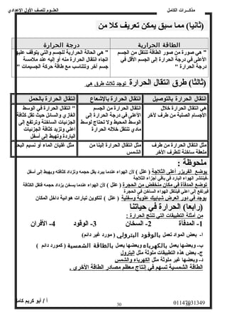 العلــوم للصف الولل العددادي 
مذكـــرات الكامل 
(ثانيا)  مما ستبق يمكن تعريف كل من 
الطاقة الحرارية درجة الحرارة 
" هي صورة من صور الطاقة تنتقل من الجسم 
العلى في درجة الحرارة إلى الجسم القل في 
درجة الحرارة " 
" هي الحالة الحرارية للجسم والتي يتوقف عليها 
اتجاه انتقال الحرارة منه أو إليه عند ملمسة 
جسم آخر وتتناستب مع طاقة حركة الجسيمات " 
(ثالثا)  طرق انتقال الحرارة ت وجد ث لث  طرق هي 
انتقال الحرارة بالتوصيل انتقال الحرارة بالشععاع انتقال الحرارة بالحمل 
هي انتقال الحرارة خلل 
الجسام الصلبة من طرف لخر 
انتقال الحرارة من الجسم 
العلى في درجة الحرارة إلى 
الوستط المحيط ول تحتاج لوستط 
مادي تنتقل خلله الحرارة 
" انتقال الحرارة في الوستط 
الغازي والسائل حيث تقل كثافة 
الجزئيات الساخنة وترتفع إلى 
اعلي وتزيد كثافة الجزئيات 
الباردة وتهبط إلى أستفل 
مثل انتقال الحرارة من طرف 
ملعقة ستاخنة للطرف الخر 
مثل انتقال الحرارة إلينا من 
الشمس 
مثل غليان الماء أول نسيم البحر 
ملحوظة : 
يوضع الفريزر أعلى الثلجة ( علل )  لن  الهواء عندما يبرد يقل حجمه وتزداد كثافته ويهبط إلى أستفل 
-فينتشر الهواء البارد فى باقي أجزاء الثلجة 
توضع المدفأة في مكان  منخفض من الحجرة ( علل )  لن  الهواء عندما يسخن يزداد حجمه فتقل الكثافة 
فيرتفع إلى اعلي فينتقل الهواء الساخن في الحجرة 
يوجد في دور العرض شعبابيك علوية وستفلية ( علل )  لتكوين تيارات هوائية داخل المكان  
(رابعا)  الحرارة في حياتنا 
من أ مثلة ا لتطبيقات ا لتي ت نتج ا لحرارة : 
-1 المدفأة 2- السخان  3- الوقود 4- الفران  
ا- بعض المواد تعمل بالوقود البترولي ( مورد غير دائم)  
ب- وبعضها يعمل بالكهرباء وبعضها يعمل بالطاقة الشمسية ( كمورد دائم )  
ج- بعض هذه التطبيقات ملوثة مثل البترول 
د- وبعضها غير ملوثة مثل ا لكهرباء والشمس 
الطاقة الشمسية تسهم في إنتاج معظم مصادر الطاقة الخرى . 
01147031349 أ / أبو كريم كامل 
30 30 
 