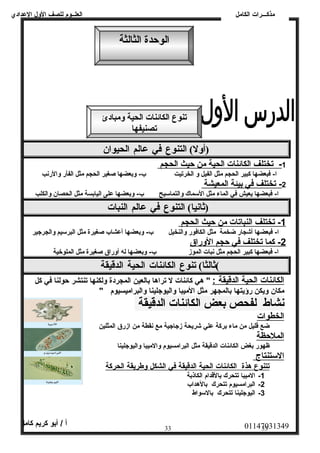 العلــوم للصف الولل العددادي 
الوحدة الثالثة 
تنوع الكائنات الحية ومبادئ 
(أول)  التنوع في عالم الحيوان  
مذكـــرات الكامل 
1 - تختلف ا لكائنات ا لحية من حيث ا لحجم 
ا- فبعضها كبير الحجم مثل الفيل ول الخرتيت ب- ولبعضها صغير الحجم مثل الفأر ولالرنب 
2 - تختلف في ب يئة ا لمعيشة 
ا- فبعضها يعيش في الماء مثل السمماك ولالتماسميح ب- ولبعضها عدلى اليابسة مثل الحصان ولالكلب 
(ثانيا)  التنوع في عالم النبات 
1 - تختلف ا لنباتات من حيث ا لحجم 
ا- فبعضها أشجار ضخمة مثل الكافور ولالنخيل ب- ولبعضها أعدشاب صغيرة مثل البرسميم ولالجرجير 
2 - كما تختلف في حجم ا لولراق 
ا- فبعضها كبير الحجم مثل نبات الموز ب- ولبعضها له أولراق صغيرة مثل الملوخية 
) ثالثا)  تنوع الكائنات الحية الدقيقة 
ا لكائنات ا لحية ا لدقيقة : " هي كائنات ل تراها بالعين المجردة وللكنها تنتشر حولنا في كل 
مكان وليكن رؤيتها بالمجهر مثل الميبا ولاليوجلينا ولالبراميسيوم " 
نشاط لفحص بعض الكائنات الدقيقة 
الخطوات 
ضع قليل من ماء بركة عدلي شريحة زجاجية مع نقطة من ازرق المثلين 
الملحظة 
ظهور بغض الكائنات الدقيقة مثل البرامسيوم ولالميبا ولاليوجلينا 
ا لسمتنتاج 
ت تنوع هذة ا لكائنات ا لحية ا لدقيقة في ا لشكل ولطريقة ا لحركة 
-1 الميبا تتحرك بالقدام الكاذبة 
-2 البرامسيوم تتحرك بالهداب 
-3 اليوجلينا تتحرك بالسمواط 
01147031349 أ / أبو كريم كامل 
33 33 
تصنيفها 
 