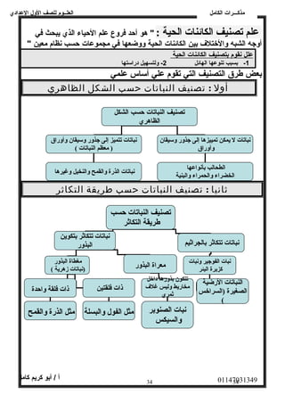العلــوم للصف الولل العددادي 
علم تصنيف الكائنات الحية : " هو أحد فرولع عدلم الحياء الذي يبحث في 
أولجه الشبه ولالختلف  بين الكائنات الحية ولولضعها في مجموعدات حسب نظام معين " 
عدلل ن قوم ب تصنيف ا لكائنات ا لحية 
-1 بسبب تنوعدها الهائل 2- وللتسهيل دراسمتها 
بعض طرق التصنيف التي تقوم عدلي أسماس عدلمي 
أول : تصنيف النباتات حسب الشكل الظاهري 
تصنيف النباتات حسب الشكل 
الظاهري 
ثانيا : تصنيف النباتات حسب طريقة التكاثر 
01147031349 أ / أبو كريم كامل 
34 34 
نباتات تتميز إلى جذور وستيقان  وأوراق 
( معظم النباتات )  
نباتات ل يمكن تمييزها إلى جذور وستيقان  
وأوراق 
الطحالب بأنواعها نباتات الذرة والقمح والنخيل وغيرها 
الخضراء والحمراء والبنية 
تصنيف النباتات حسب 
طريقة التكاثر 
نباتات تتكاثر بتكوين 
نباتات تتكاثر بالجراثيم البذور 
مغطاة البذور 
نبات الفوجير ونبات معراة البذور (نباتات زهرية )  
كزبرة البئر 
النباتات الرضية 
الصغيرة (السراخس 
(  
تتكون  بذورها داخل 
مخاريط وليس غلف 
ثمري 
نبات الصنوبر 
والسيكس 
ذات فلقة واحدة 
مثل الذرة والقمح 
ذات فلقتين 
مثل الفول والبسلة 
مذكـــرات الكامل 
 