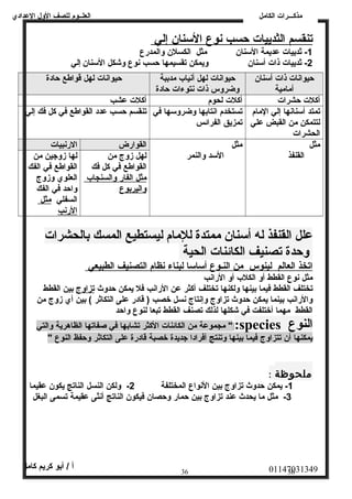 العلــوم للصف الولل العددادي 
مذكـــرات الكامل 
ت نقسم ا لثدييات حسب ن وع ا لسمنان إ لي 
-1 ثدييات عدديمة السمنان مثل الكسلن ولالمدرع 
-2 ثدييات ذات أسمنان وليمكن تقسيمها حسب نوع ولشكل السمنان إلي 
حيوانات ذات أسمنان 
أمامية 
حيوانات لهل أنياب مدببة 
ولضرولس ذات نتوءات حادة 
حيوانات لهل قواطع حادة 
أكلت حشرات أكلت لحوم أكلت عدشب 
تمتد أسمنانها إلي المام 
تستخدم انتابها ولضرولسمها في 
لتتمكن من القبض عدلي 
تمزيق الفرائس 
الحشرات 
تنقسم حسب عددد القواطع في كل فك إلي 
مثل 
القنفذ 
مثل 
السمد ولالنمر 
القوارض الرنبيات 
لهل زولج من 
القواطع في كل فك 
مثل ا لفار ولالسنجاب 
ولاليربوع 
لها زولجين من 
القواطع في الفك 
العلوي ولزولج 
ولاحد في الفك 
السفلي مثل 
الرنب 
علل القنفذ له أستنان  ممتدة للمام ليستطيع المسك بالحشرات 
وحدة تصنيف الكائنات الحية 
ا تخذ ا لعالم ل ينوس من ا لنـوع أ سماسم ا ل بناء ن ظام ا لتصنيف ا لطبيعي 
مثل نوع القطط أول الكلب أول الرانب 
تختلف القطط فيما بينها وللكنها تختلف أكثر عدن الرانب فل يمكن حدولث  تزاولج بين القطط 
ولالرانب بينما يمكن حدولث  تزاولج ولإنتاج نسل خصب ( قادر عدلى التكاثر ) بين أي زولج من 
القطط مهما أختلفت في شكلها لذلك تصنف القطط تبعا لنوع ولاحد 
مجموعدة من الكائنات الكثر تشابها في صفاتها الظاهرية ولالتي " :species النوع 
يمكنها أن تتزاولج فيما بينها ولتنتج أفرادا جديدة خصبة قادرة عدلى التكاثر ولحفظ النوع " 
ملحوظة : 
-1 يمكن حدولث  تزاولج بين النواع المختلفة 2- وللكن النسل الناتج يكون عدقيما 
-3 مثل ما يحدث  عدند تزاولج بين حمار ولحصان فيكون الناتج أنثى عدقيمة تسمى البغل 
01147031349 أ / أبو كريم كامل 
36 36 
 