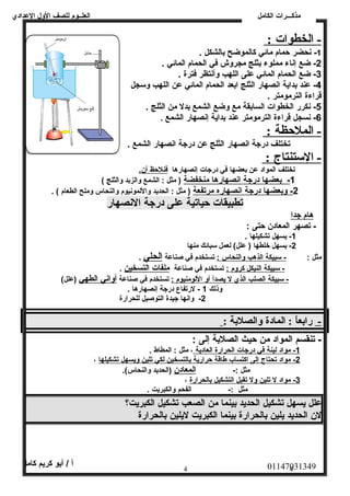 العلــوم للصف الولل العددادي 
مذكـــرات الكامل 
- الخطوات : 
-1 نصحضر حمام مائي كالموضح بالشكل . 
-2 ضع إنصاء مملوء بثلج مجرولش في الحمام المائي . 
-3 ضع الحمام المائي عدلى اللهب ولأنصتظر فترة . 
-4 عدند بداية انصصهار الثلج ابعد الحمام المائي عدن اللهب ولسجل 
قراءة الترمومتر . 
-5 نصكرر الخطوات السابقة مع ولضع الشمع بدل من الثلج . 
-6 نصسجل قراءة الترمومتر عدند بداية إنصصهار الشمع . 
- الملحظة : 
تختلف درجة انصصهار الثلج عدن درجة انصصهار الشمع . 
- الستنتاج : 
تختلف المواد عدن بعضها في درجات إنصصهارها فنلحظ أ ن . 
1 - ب عضه ا درجة ا نصصهاره ا منخفضة ( مثل : الشمع ولالزبد ولالثلج ) 
2 - ولبعضه ا درجة ا نصصهار ه مرتفعة ( مثل : الحديد ولاللمونصيوم ولالنحاس ولملح الطعام ) . 
تطبيقات حياتية على درجة الانصهار 
هام جدا 
- تصهر المعادن حتى : 
-1 يسهل تشكيلها . 
-2 يسهل خلطها ( عدلل) لعمل سبائك منها 
مثل : - سبيكة ا لذهب ولالنحاس : تستخدم في صناعدة الحلي . 
- سبيكة ا لنيكل كرولم : تستخدم في صناعدة ملفات ا لتسخين . 
- سبيكة ا لصلب ا لذي ل ي صد أ أ ول ا للومنيوم : تستخدم في صناعدة أ واني ا لطهي (عدلل) 
ولذلك 1 - لرتفاع درجة إنصصهارها . 
-2 ولانصها جيدة التوصيل للحرارة 
- رابعاً:  : المادة والصلبة : 
- تنقسم المواد من حيث الصلبة إلى : 
1 - مواد ل ينة في درجات ا لحرارة ا لعادية ، مثل : المطاط . 
2 - مواد ت حتاج إ لى ا كتساب طاقة حرارية ب التسخين ل كي ت لين وليسهل ت شكيله ا ، 
مثل :- المعادن (الحديد ولالنحاس). 
3 - مواد ل ت لين ولل ت قبل ا لتشكيل ب الحرارة ، 
مثل :- الفحم ولالكبريت . 
عدلل يسهل تشكيل الحديد بينما من الصعب تشكيل الكبريت؟ 
لن الحديد يلين بالحرارة بينما الكبريت ليلين بالحرارة 
01147031349 أ / أبو كريم كامل 
4 4 
 